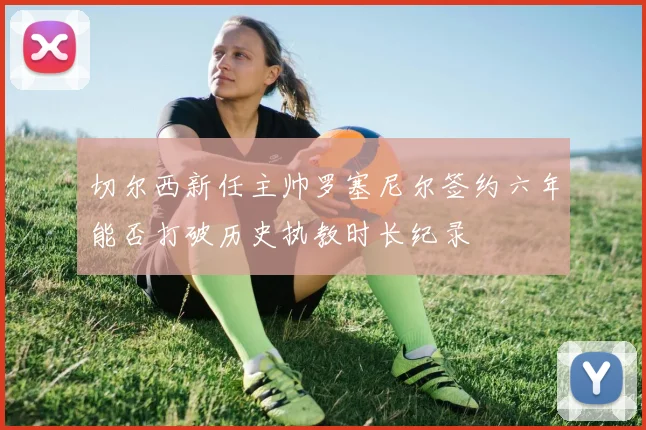 切尔西新任主帅罗塞尼尔签约六年能否打破历史执教时长纪录