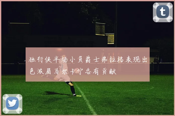 独行侠半场小负爵士弗拉格表现出色浓眉马尔卡宁各有贡献