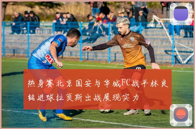 热身赛北京国安与华城FC战平林良铭进球拉莫斯出战展现实力