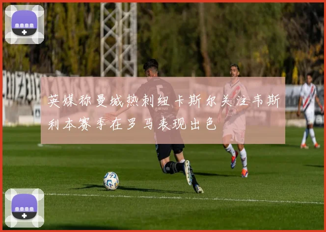 英媒称曼城热刺纽卡斯尔关注韦斯利本赛季在罗马表现出色