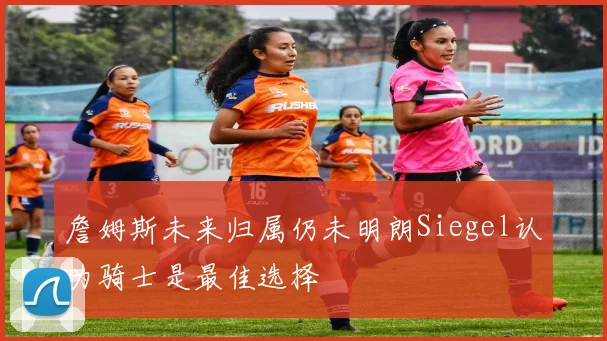詹姆斯未来归属仍未明朗Siegel认为骑士是最佳选择