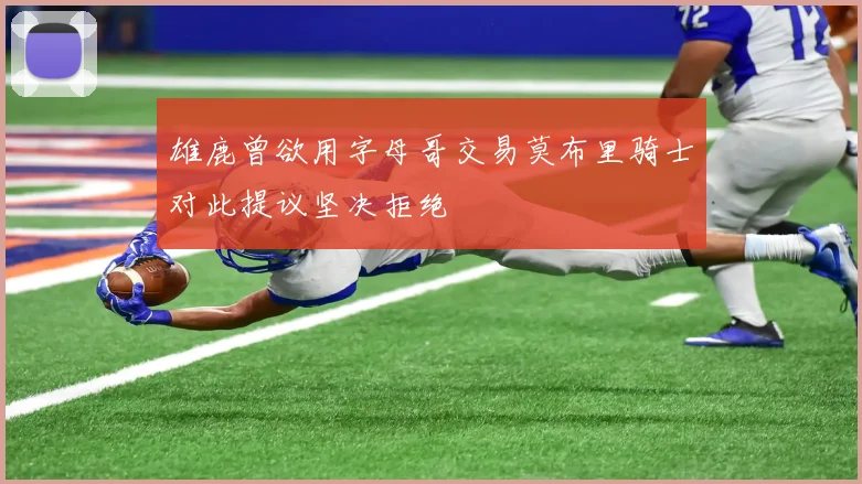 雄鹿曾欲用字母哥交易莫布里骑士对此提议坚决拒绝