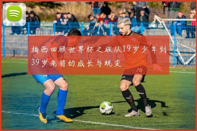 梅西回顾世界杯之旅从19岁少年到39岁老将的成长与蜕变