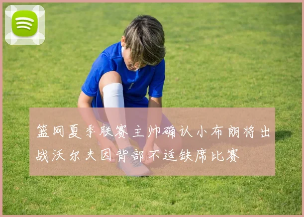 篮网夏季联赛主帅确认小布朗将出战沃尔夫因背部不适缺席比赛