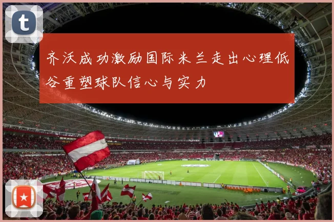 齐沃成功激励国际米兰走出心理低谷重塑球队信心与实力