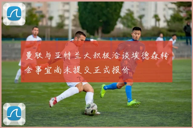 曼联与亚特兰大积极洽谈埃德森转会事宜尚未提交正式报价
