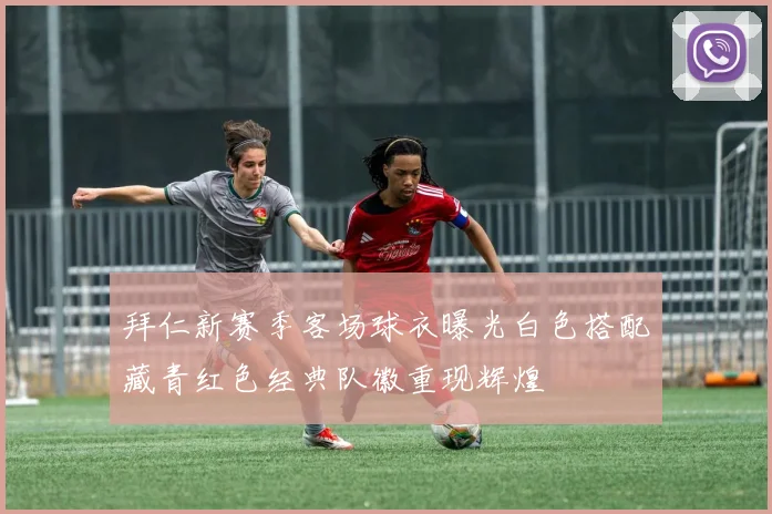 拜仁新赛季客场球衣曝光白色搭配藏青红色经典队徽重现辉煌