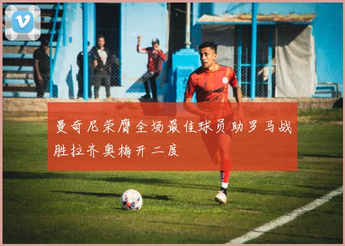 曼奇尼荣膺全场最佳球员助罗马战胜拉齐奥梅开二度