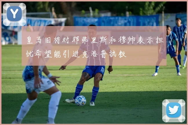 皇马旧将对邓弗里斯和穆帅表示担忧希望能引进克洛普执教