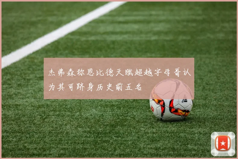 杰弗森称恩比德天赋超越字母哥认为其可跻身历史前五名