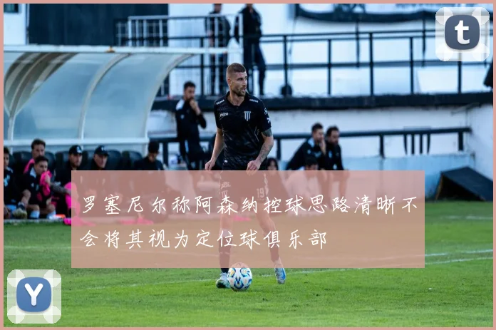 罗塞尼尔称阿森纳控球思路清晰不会将其视为定位球俱乐部