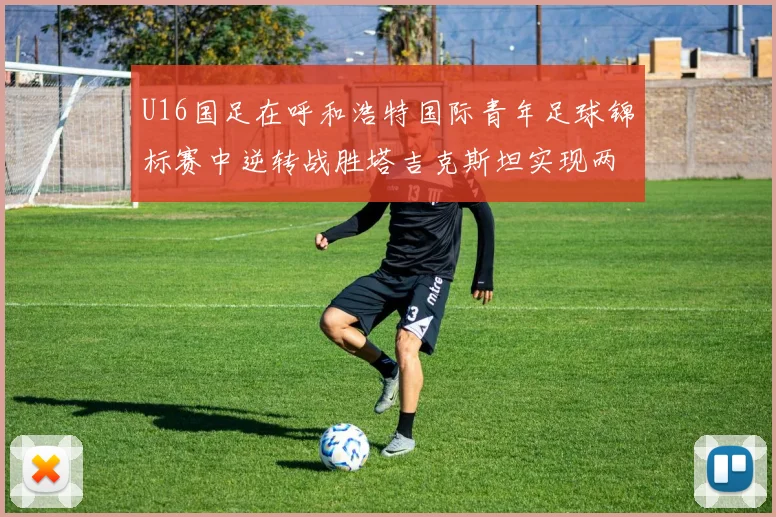 U16国足在呼和浩特国际青年足球锦标赛中逆转战胜塔吉克斯坦实现两连胜