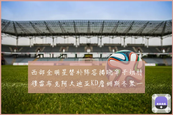 西部全明星替补阵容揭晓华子切特穆雷布克阿夫迪亚KD詹姆斯齐聚一堂
