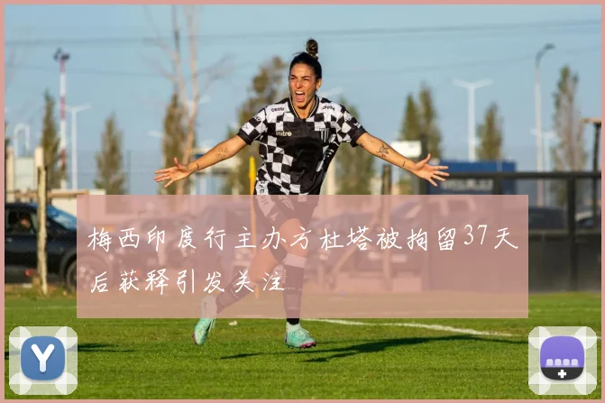 梅西印度行主办方杜塔被拘留37天后获释引发关注
