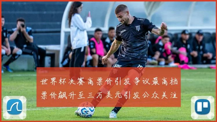 世界杯决赛高票价引发争议最高档票价飙升至三万美元引发公众关注