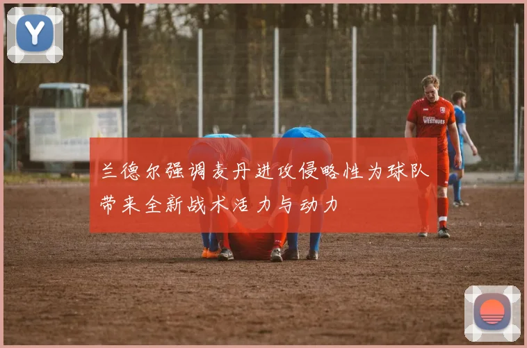 兰德尔强调麦丹进攻侵略性为球队带来全新战术活力与动力