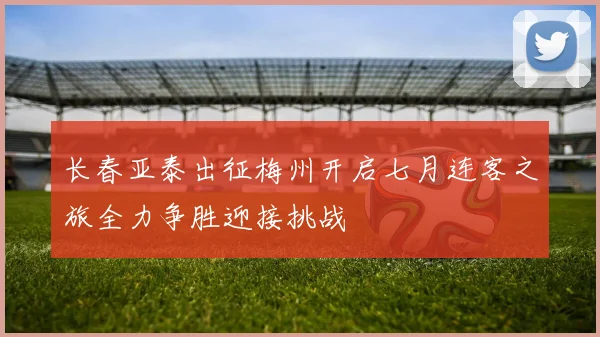 长春亚泰出征梅州开启七月连客之旅全力争胜迎接挑战