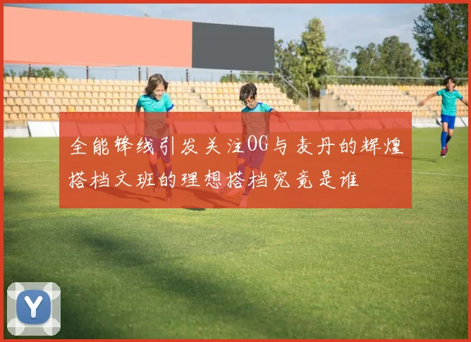 全能锋线引发关注OG与麦丹的辉煌搭档文班的理想搭档究竟是谁
