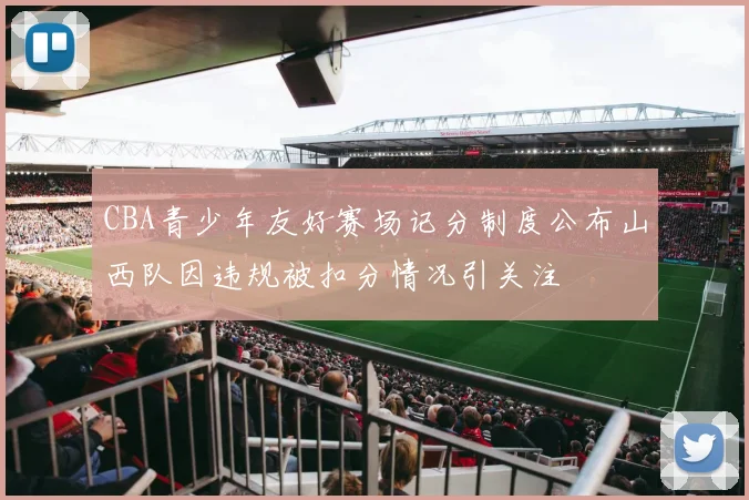 CBA青少年友好赛场记分制度公布山西队因违规被扣分情况引关注