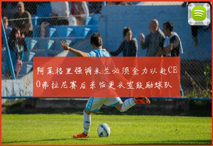 阿莱格里强调米兰必须全力以赴CEO弗拉尼赛后亲临更衣室鼓励球队