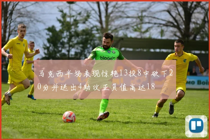 马克西半场表现惊艳13投8中砍下20分并送出4助攻正负值高达18