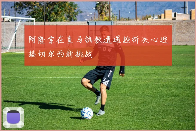 阿隆索在皇马执教遭遇挫折决心迎接切尔西新挑战