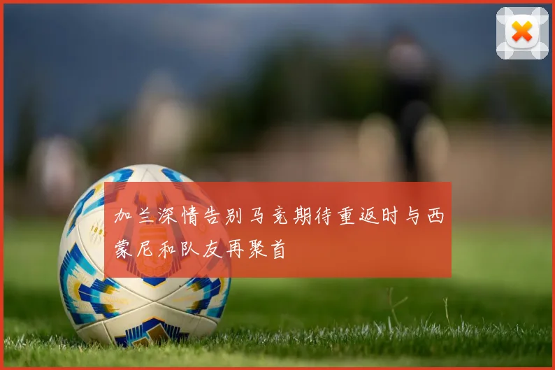 加兰深情告别马竞期待重返时与西蒙尼和队友再聚首