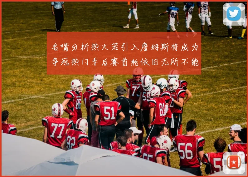 名嘴分析热火若引入詹姆斯将成为争冠热门季后赛首轮依旧无所不能