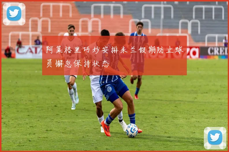 阿莱格里巧妙安排米兰假期防止球员懈怠保持状态